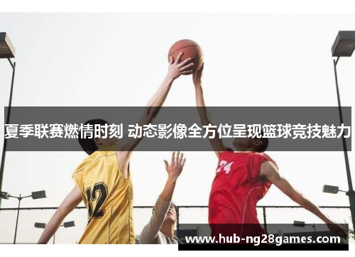 夏季联赛燃情时刻 动态影像全方位呈现篮球竞技魅力