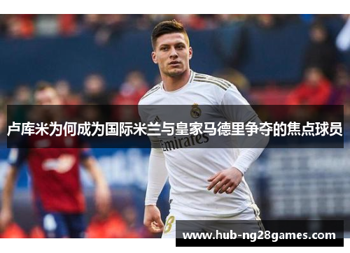 卢库米为何成为国际米兰与皇家马德里争夺的焦点球员