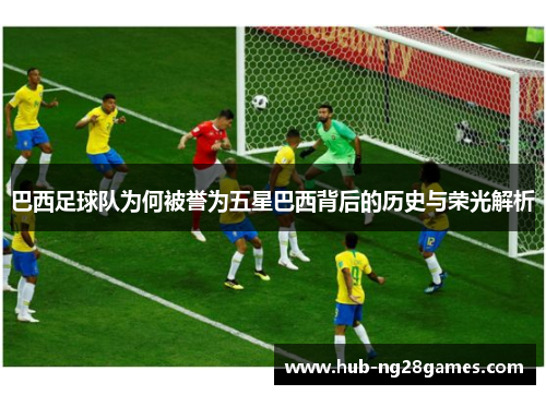 巴西足球队为何被誉为五星巴西背后的历史与荣光解析 巴西足球队为何被誉为五星巴西背后的历史与荣光解析