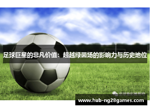 足球巨星的非凡价值:超越绿茵场的影响力与历史地位 足球巨星的非凡价值:超越绿茵场的影响力与历史地位