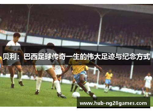 贝利:巴西足球传奇一生的伟大足迹与纪念方式 贝利:巴西足球传奇一生的伟大足迹与纪念方式