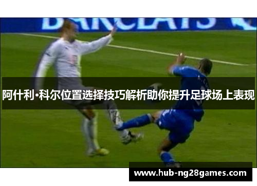 阿什利·科尔位置选择技巧解析助你提升足球场上表现