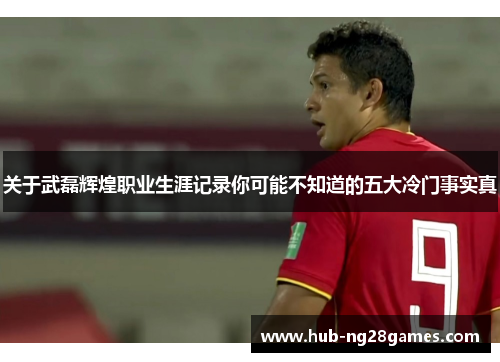关于武磊辉煌职业生涯记录你可能不知道的五大冷门事实真
