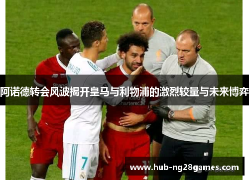 阿诺德转会风波揭开皇马与利物浦的激烈较量与未来博弈