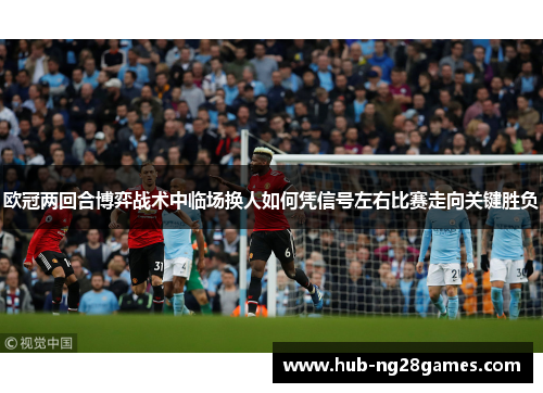 欧冠两回合博弈战术中临场换人如何凭信号左右比赛走向关键胜负