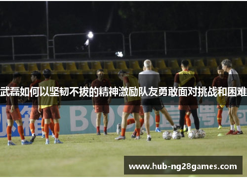 武磊如何以坚韧不拔的精神激励队友勇敢面对挑战和困难