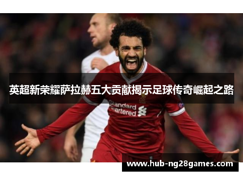 英超新荣耀萨拉赫五大贡献揭示足球传奇崛起之路 英超新荣耀萨拉赫五大贡献揭示足球传奇崛起之路