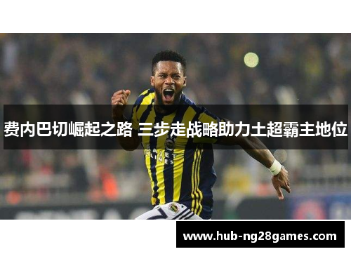 费内巴切崛起之路 三步走战略助力土超霸主地位 费内巴切崛起之路 三步走战略助力土超霸主地位
