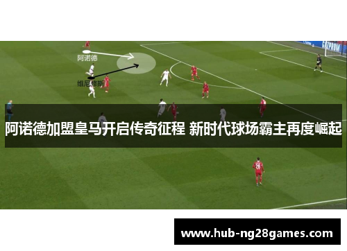 阿诺德加盟皇马开启传奇征程 新时代球场霸主再度崛起